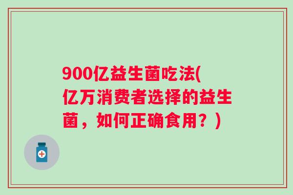900亿益生菌吃法(亿万消费者选择的益生菌，如何正确食用？)