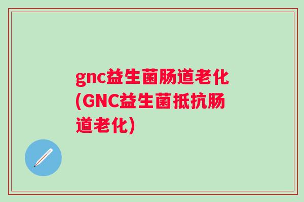 gnc益生菌肠道老化(GNC益生菌抵抗肠道老化)
