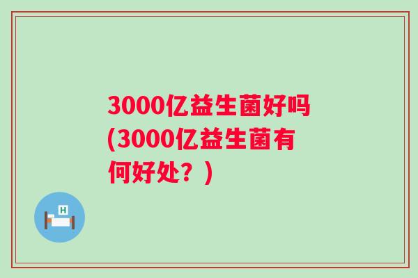 3000亿益生菌好吗(3000亿益生菌有何好处？)