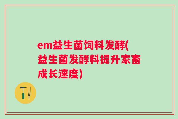 em益生菌饲料发酵(益生菌发酵料提升家畜成长速度)