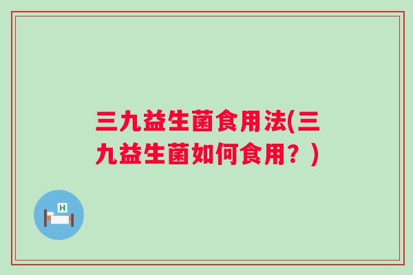 三九益生菌食用法(三九益生菌如何食用?) 三九益生菌食用法(三九益生菌如何食用?)