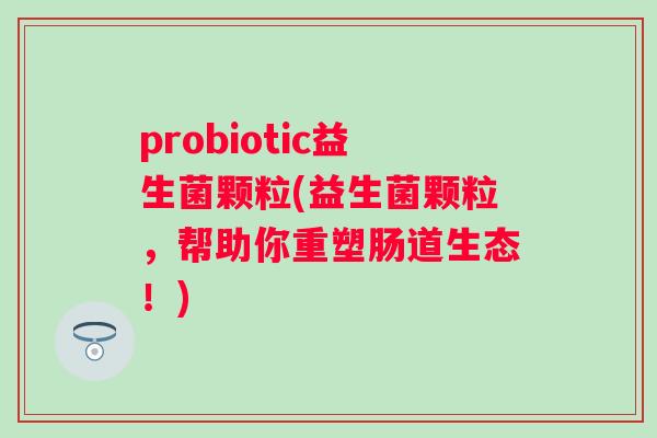 probiotic益生菌颗粒(益生菌颗粒,帮助你重塑肠道生态!) probiotic益生菌颗粒(益生菌颗粒,帮助你重塑肠道生态!)