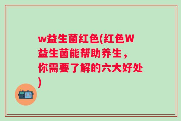 w益生菌红色(红色W益生菌能帮助养生， 你需要了解的六大好处)