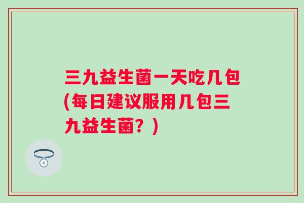 三九益生菌一天吃几包(每日建议服用几包三九益生菌?) 三九益生菌一天吃几包(每日建议服用几包三九益生菌?)