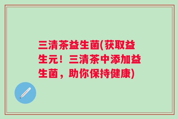三清茶益生菌(获取益生元！三清茶中添加益生菌，助你保持健康)