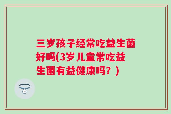 三岁孩子经常吃益生菌好吗(3岁儿童常吃益生菌有益健康吗？)