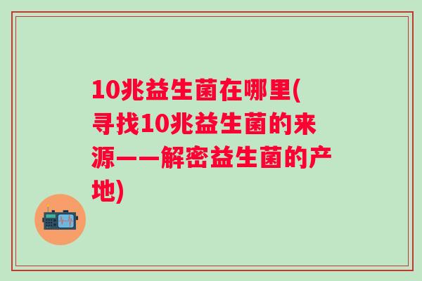 10兆益生菌在哪里(寻找10兆益生菌的来源——解密益生菌的产地)