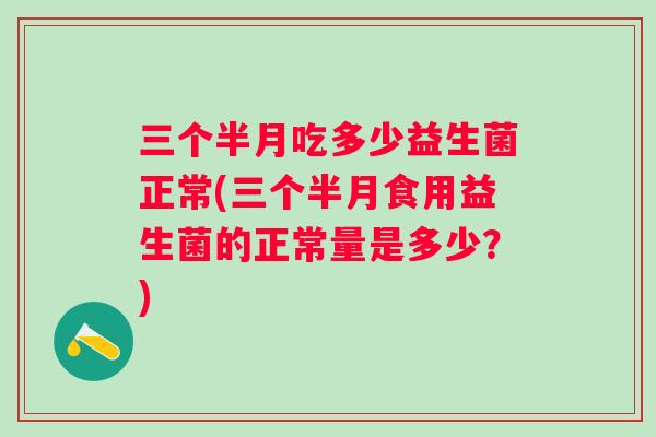 三个半月吃多少益生菌正常(三个半月食用益生菌的正常量是多少？)