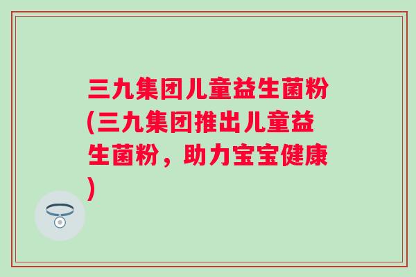三九集团儿童益生菌粉(三九集团推出儿童益生菌粉，助力宝宝健康)