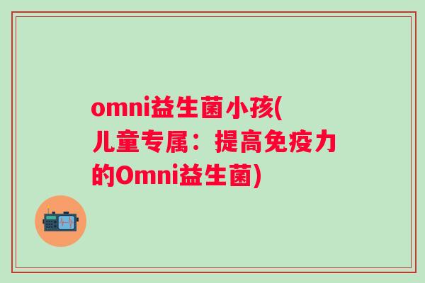 omni益生菌小孩(儿童专属：提高力的Omni益生菌)
