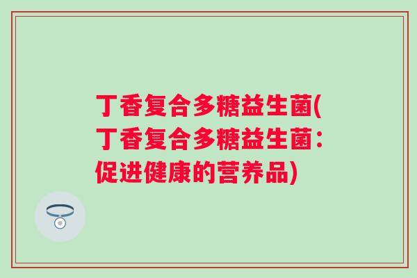 丁香复合多糖益生菌(丁香复合多糖益生菌：促进健康的营养品)