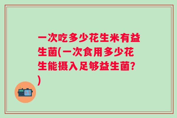 一次吃多少花生米有益生菌(一次食用多少花生能摄入足够益生菌?) 一次吃多少花生米有益生菌(一次食用多少花生能摄入足够益生菌?)