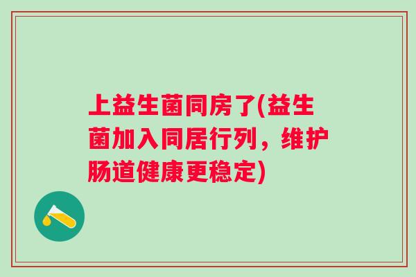 上益生菌同房了(益生菌加入同居行列,维护肠道健康更稳定) 上益生菌同房了(益生菌加入同居行列,维护肠道健康更稳定)