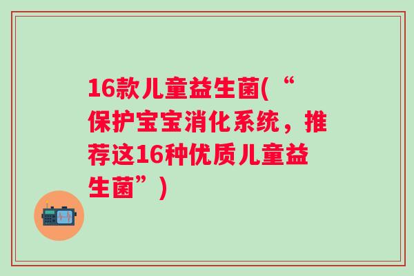 16款儿童益生菌(“保护宝宝消化系统，推荐这16种优质儿童益生菌”)