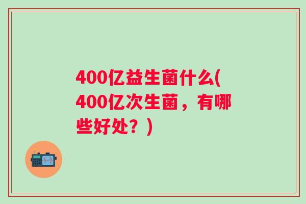 400亿益生菌什么(400亿次生菌,有哪些好处?) 400亿益生菌什么(400亿次生菌,有哪些好处?)