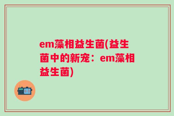 em藻相益生菌(益生菌中的新宠:em藻相益生菌) em藻相益生菌(益生菌中的新宠:em藻相益生菌)
