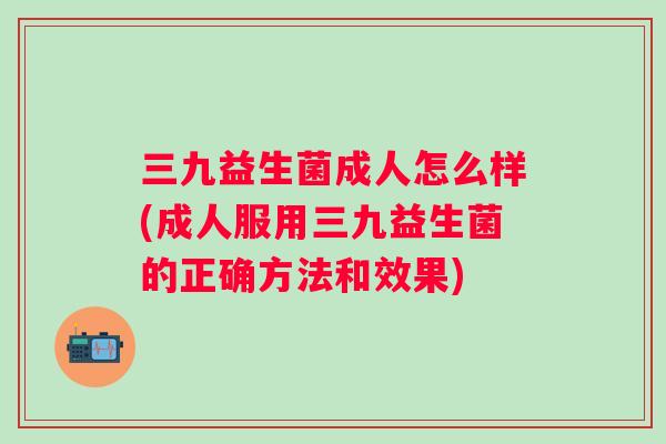 三九益生菌成人怎么样(成人服用三九益生菌的正确方法和效果)