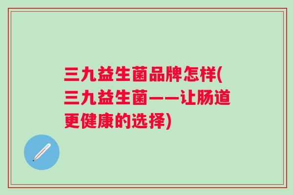 三九益生菌品牌怎样(三九益生菌——让肠道更健康的选择) 三九益生菌品牌怎样(三九益生菌——让肠道更健康的选择)