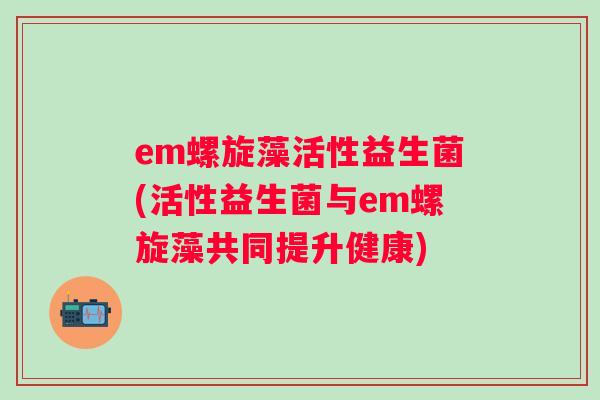 em螺旋藻活性益生菌(活性益生菌与em螺旋藻共同提升健康) em螺旋藻活性益生菌(活性益生菌与em螺旋藻共同提升健康)