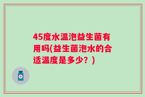 45度水温泡益生菌有用吗(益生菌泡水的合适温度是多少？)