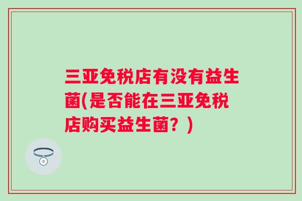 三亚免税店有没有益生菌(是否能在三亚免税店购买益生菌?) 三亚免税店有没有益生菌(是否能在三亚免税店购买益生菌?)