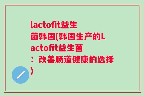lactofit益生菌韩国(韩国生产的Lactofit益生菌:改善肠道健康的选择) lactofit益生菌韩国(韩国生产的Lactofit益生菌:改善肠道健康的选择)