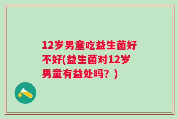 12岁男童吃益生菌好不好(益生菌对12岁男童有益处吗?) 12岁男童吃益生菌好不好(益生菌对12岁男童有益处吗?)