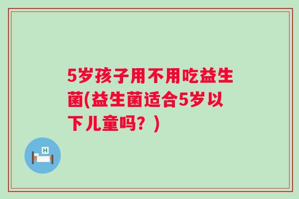 5岁孩子用不用吃益生菌(益生菌适合5岁以下儿童吗？)