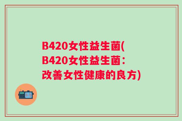 B420女性益生菌(B420女性益生菌:改善女性健康的良方) B420女性益生菌(B420女性益生菌:改善女性健康的良方)