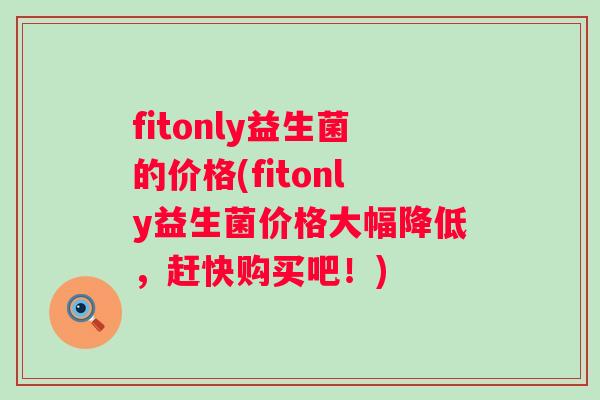 fitonly益生菌的价格(fitonly益生菌价格大幅降低,赶快购买吧!) fitonly益生菌的价格(fitonly益生菌价格大幅降低,赶快购买吧!)