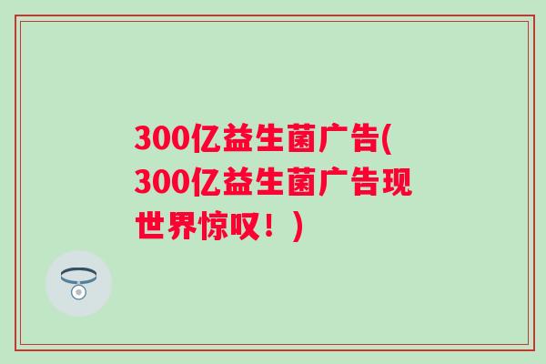 300亿益生菌广告(300亿益生菌广告现世界惊叹！)