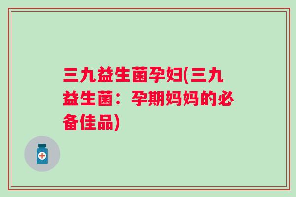 三九益生菌孕妇(三九益生菌：孕期妈妈的必备佳品)