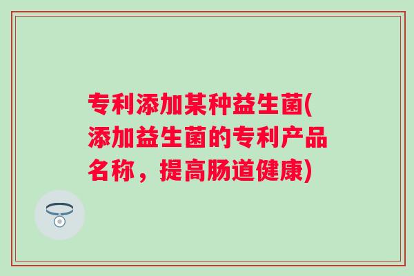 专利添加某种益生菌(添加益生菌的专利产品名称,提高肠道健康) 专利添加某种益生菌(添加益生菌的专利产品名称,提高肠道健康)