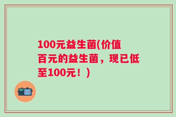 100元益生菌(价值百元的益生菌，现已低至100元！)