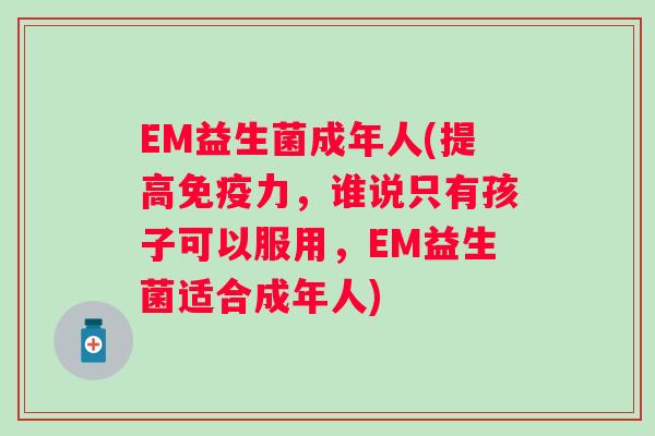 EM益生菌成年人(提高力，谁说只有孩子可以服用，EM益生菌适合成年人)
