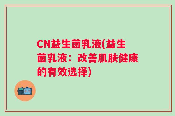 CN益生菌乳液(益生菌乳液:改善健康的有效选择) CN益生菌乳液(益生菌乳液:改善健康的有效选择)