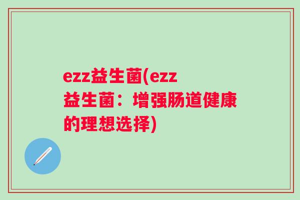 ezz益生菌(ezz益生菌:增强肠道健康的理想选择) ezz益生菌(ezz益生菌:增强肠道健康的理想选择)