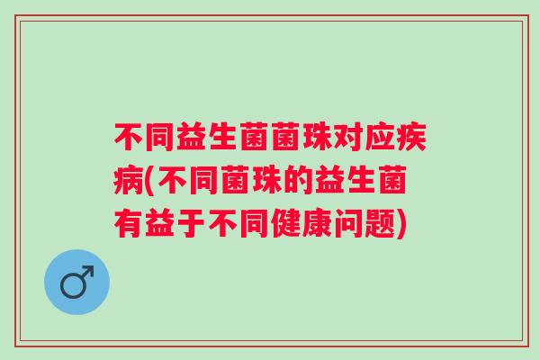 不同益生菌菌珠对应(不同菌珠的益生菌有益于不同健康问题) 不同益生菌菌珠对应(不同菌珠的益生菌有益于不同健康问题)