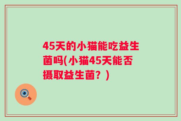 45天的小猫能吃益生菌吗(小猫45天能否摄取益生菌?) 45天的小猫能吃益生菌吗(小猫45天能否摄取益生菌?)