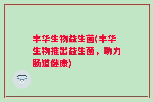 丰华生物益生菌(丰华生物推出益生菌,助力肠道健康) 丰华生物益生菌(丰华生物推出益生菌,助力肠道健康)
