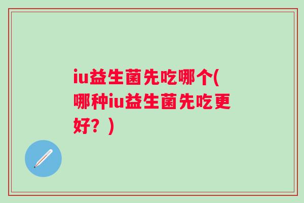 iu益生菌先吃哪个(哪种iu益生菌先吃更好?) iu益生菌先吃哪个(哪种iu益生菌先吃更好?)