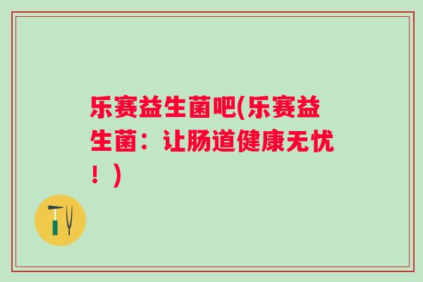 乐赛益生菌吧(乐赛益生菌:让肠道健康无忧!) 乐赛益生菌吧(乐赛益生菌:让肠道健康无忧!)