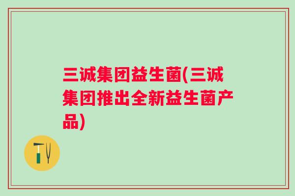 三诚集团益生菌(三诚集团推出全新益生菌产品) 三诚集团益生菌(三诚集团推出全新益生菌产品)