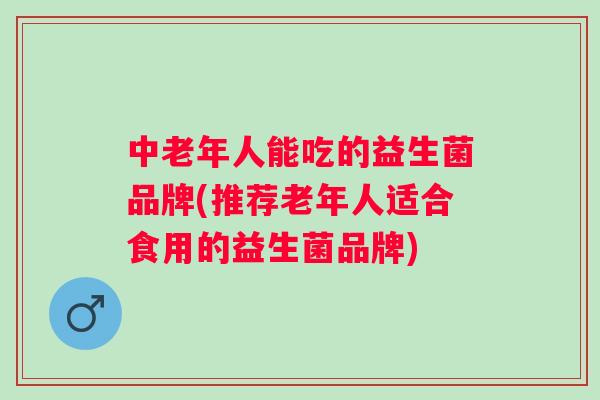 中老年人能吃的益生菌品牌(推荐老年人适合食用的益生菌品牌)