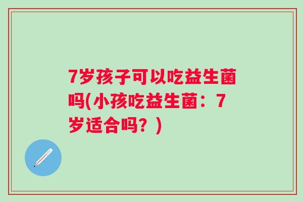 7岁孩子可以吃益生菌吗(小孩吃益生菌:7岁适合吗?) 7岁孩子可以吃益生菌吗(小孩吃益生菌:7岁适合吗?)