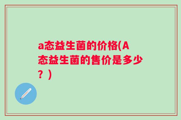 a态益生菌的价格(A态益生菌的售价是多少?) a态益生菌的价格(A态益生菌的售价是多少?)