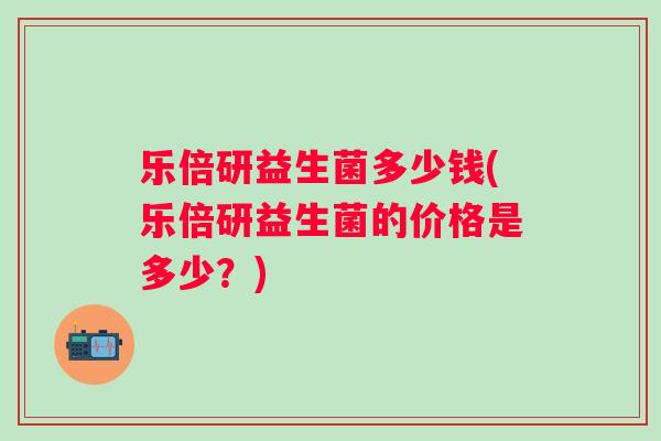 乐倍研益生菌多少钱(乐倍研益生菌的价格是多少?) 乐倍研益生菌多少钱(乐倍研益生菌的价格是多少?)