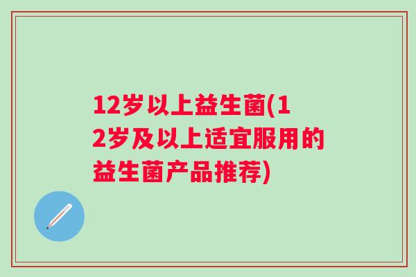 12岁以上益生菌(12岁及以上适宜服用的益生菌产品推荐)