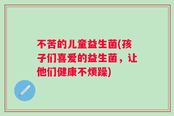 不苦的儿童益生菌(孩子们喜爱的益生菌,让他们健康不烦躁) 不苦的儿童益生菌(孩子们喜爱的益生菌,让他们健康不烦躁)