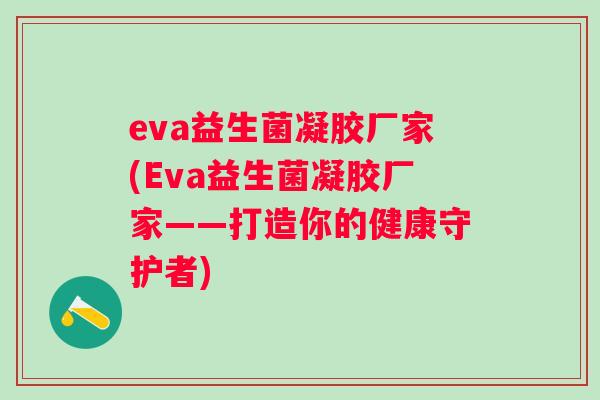 eva益生菌凝胶厂家(Eva益生菌凝胶厂家——打造你的健康守护者) eva益生菌凝胶厂家(Eva益生菌凝胶厂家——打造你的健康守护者)
